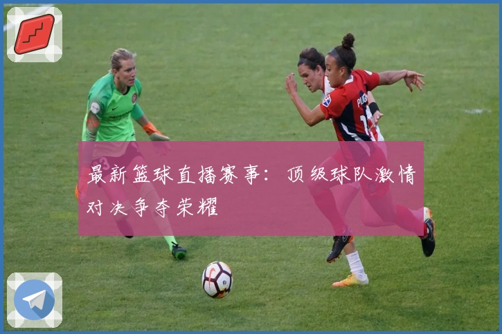 最新篮球直播赛事：顶级球队激情对决争夺荣耀