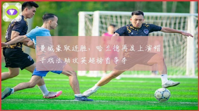 曼城豪取连胜，哈兰德再度上演帽子戏法助攻英超榜首争夺