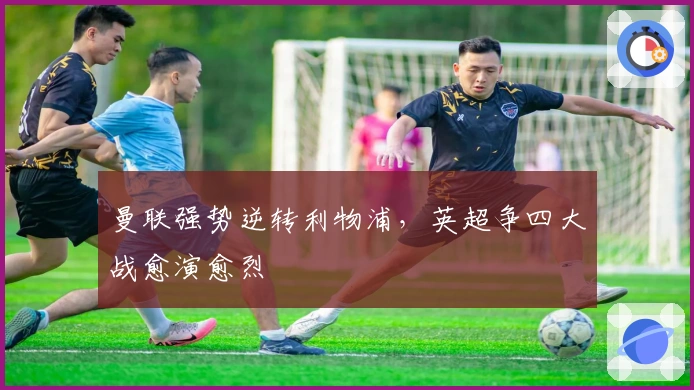 曼联强势逆转利物浦，英超争四大战愈演愈烈