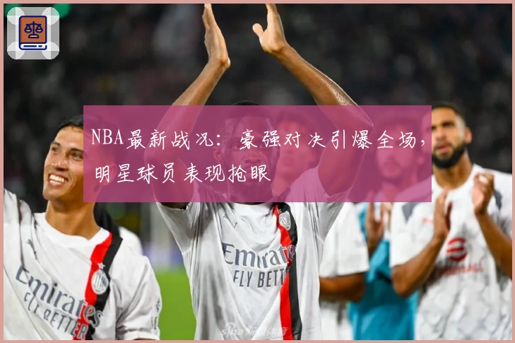 NBA最新战况：豪强对决引爆全场，明星球员表现抢眼