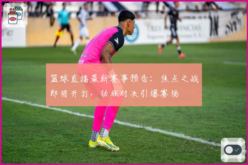 篮球直播最新赛事预告：焦点之战即将开打，劲旅对决引爆赛场