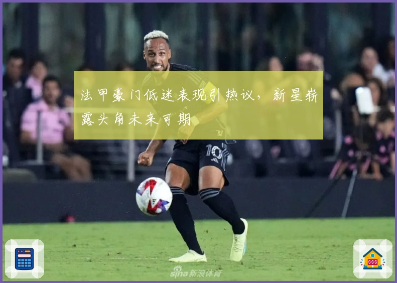 法甲豪门低迷表现引热议，新星崭露头角未来可期