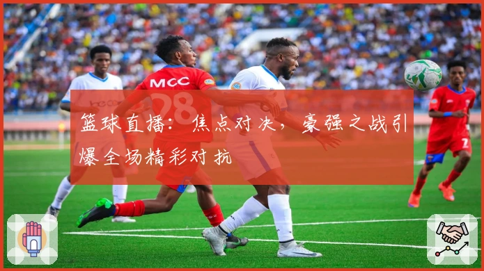 篮球直播：焦点对决，豪强之战引爆全场精彩对抗