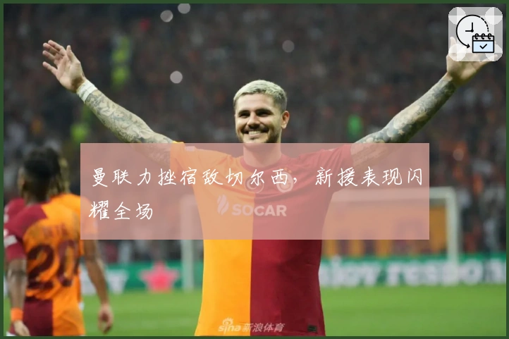 曼联力挫宿敌切尔西，新援表现闪耀全场