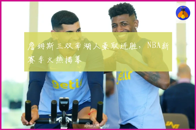詹姆斯三双率湖人豪取连胜，NBA新赛季火热揭幕