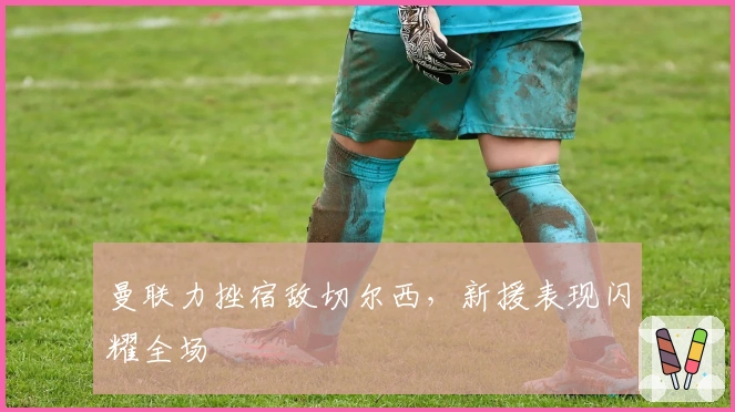 曼联力挫宿敌切尔西，新援表现闪耀全场